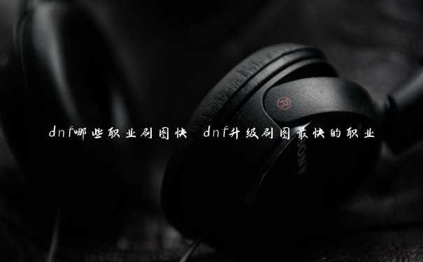 dnf哪些职业刷图快 dnf升级刷图最快的职业