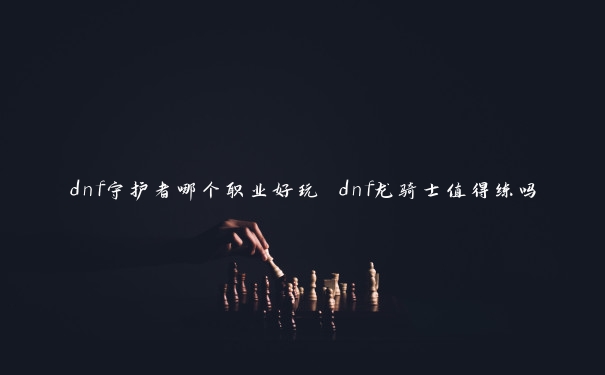 dnf守护者哪个职业好玩 dnf龙骑士值得练吗