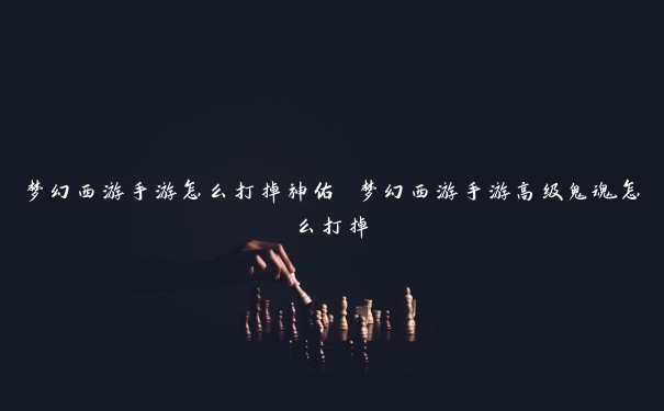 梦幻西游手游怎么打掉神佑 梦幻西游手游高级鬼魂怎么打掉