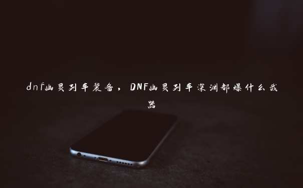 dnf幽灵列车装备，DNF幽灵列车深渊都爆什么武器